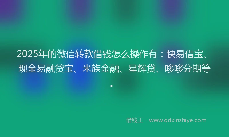 2025年的微信转款借钱怎么操作有：快易借宝、现金易融贷宝、米族金融、星辉贷、哆哆分期等。