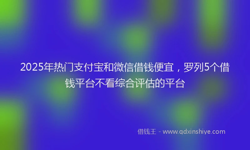 2025年热门支付宝和微信借钱便宜，罗列5个借钱平台不看综合评估的平台