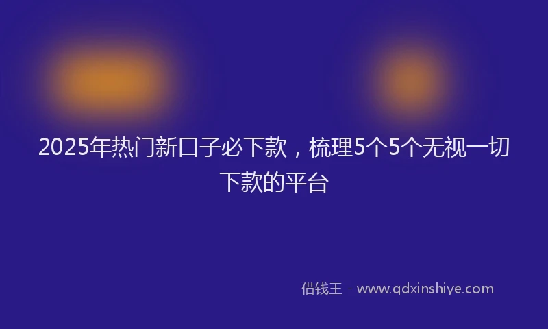 2025年热门新口子必下款，梳理5个5个无视一切下款的平台