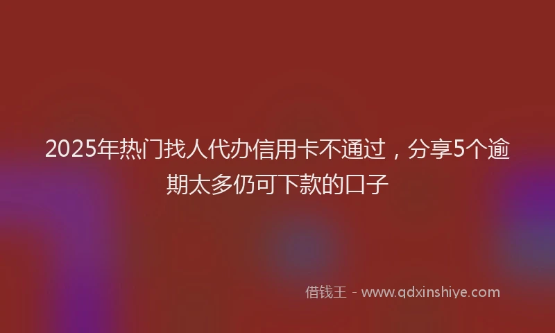 2025年热门找人代办信用卡不通过，分享5个逾期太多仍可下款的口子