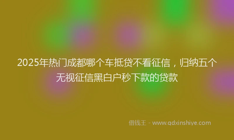 2025年热门成都哪个车抵贷不看征信，归纳五个无视征信黑白户秒下款的贷款