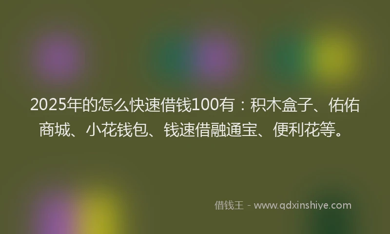 2025年的怎么快速借钱100有：积木盒子、佑佑商城、小花钱包、钱速借融通宝、便利花等。