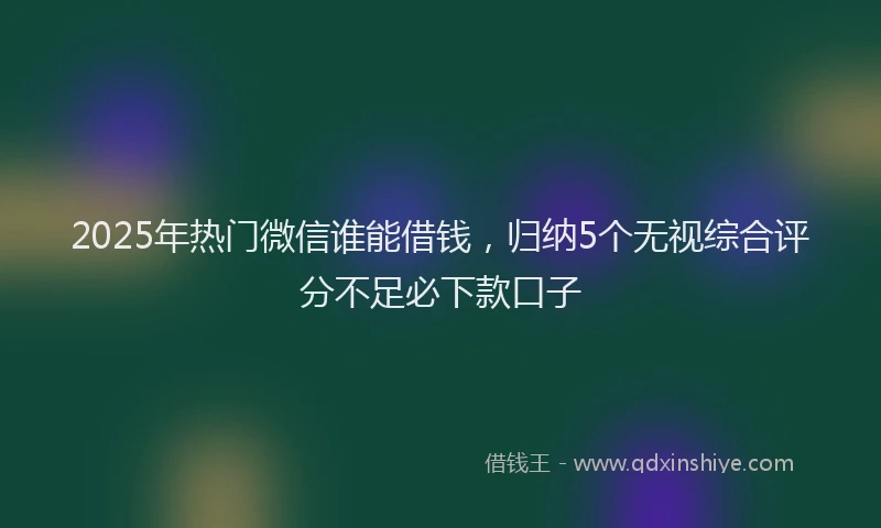 2025年热门微信谁能借钱，归纳5个无视综合评分不足必下款口子