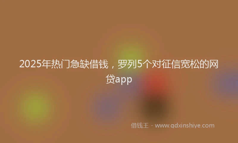 2025年热门急缺借钱，罗列5个对征信宽松的网贷app