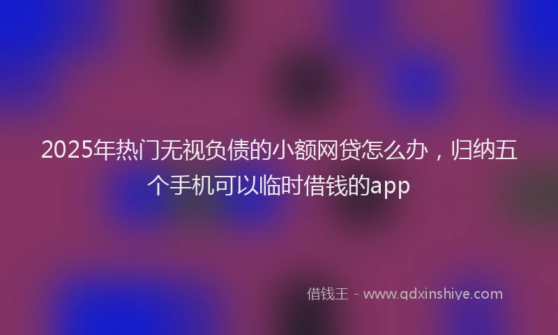 2025年热门无视负债的小额网贷怎么办，归纳五个手机可以临时借钱的app