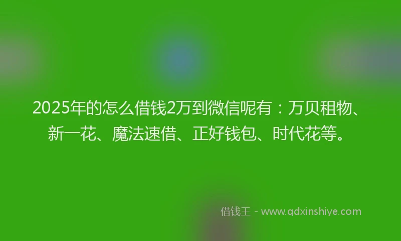 2025年的怎么借钱2万到微信呢有：万贝租物、新一花、魔法速借、正好钱包、时代花等。