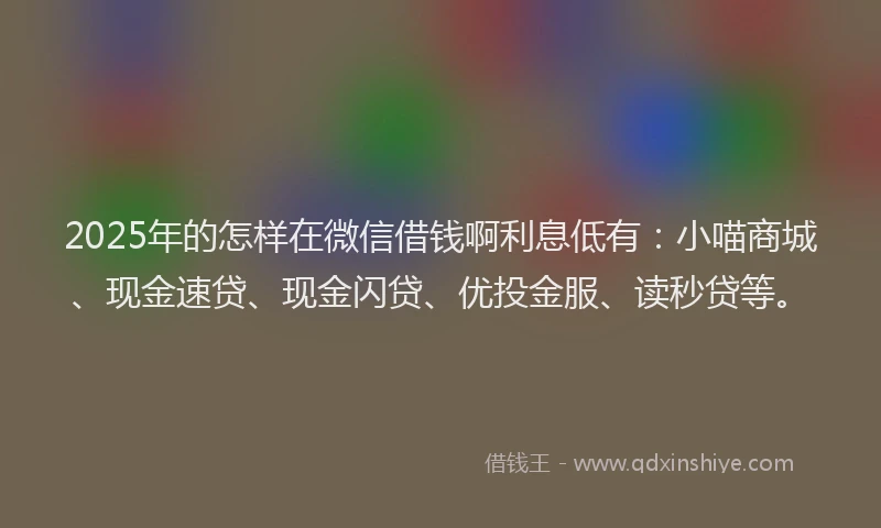 2025年的怎样在微信借钱啊利息低有：小喵商城、现金速贷、现金闪贷、优投金服、读秒贷等。