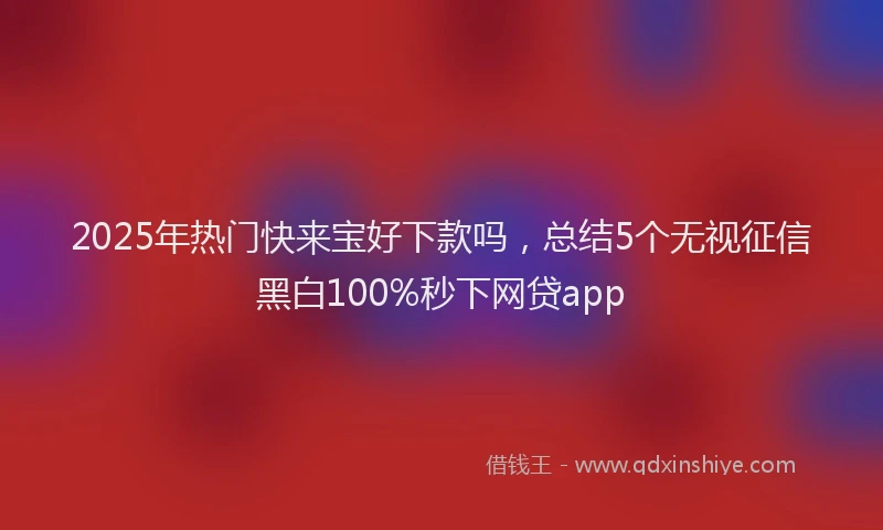 2025年热门快来宝好下款吗，总结5个无视征信黑白100%秒下网贷app
