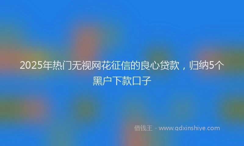 2025年热门无视网花征信的良心贷款，归纳5个黑户下款口子