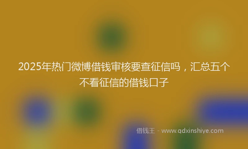 2025年热门微博借钱审核要查征信吗，汇总五个不看征信的借钱口子
