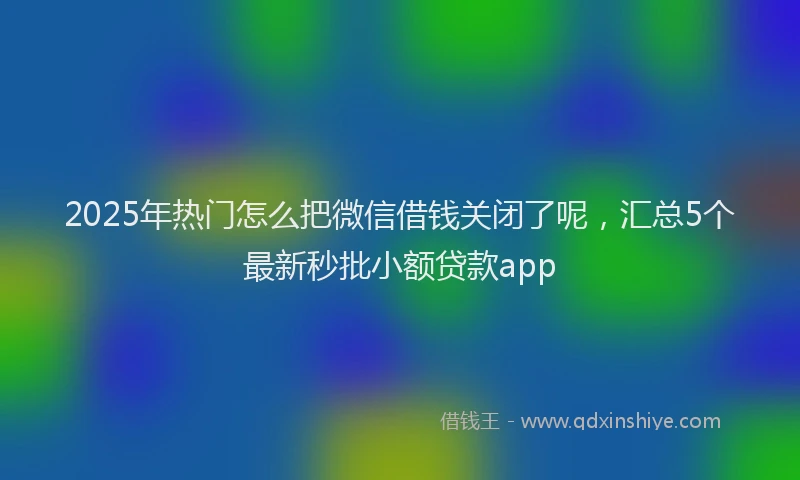 2025年热门怎么把微信借钱关闭了呢，汇总5个最新秒批小额贷款app
