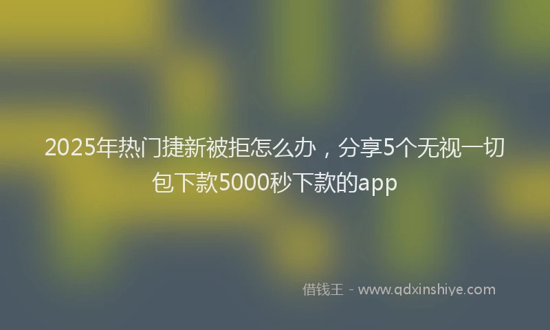 2025年热门捷新被拒怎么办，分享5个无视一切包下款5000秒下款的app