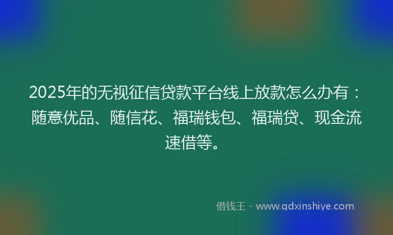 2025年的无视征信贷款平台线上放款怎么办有：随意优品、随信花、福瑞钱包、福瑞贷、现金流速借等。