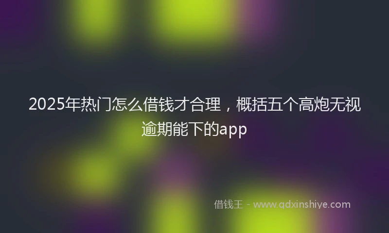 2025年热门怎么借钱才合理，概括五个高炮无视逾期能下的app