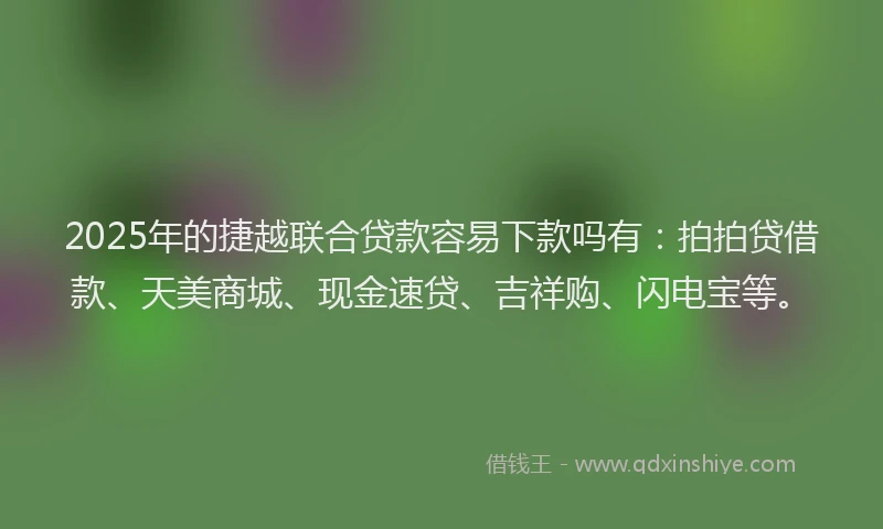 2025年的捷越联合贷款容易下款吗有：拍拍贷借款、天美商城、现金速贷、吉祥购、闪电宝等。