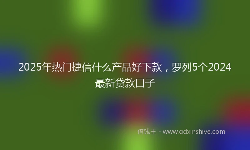 2025年热门捷信什么产品好下款，罗列5个2024最新贷款口子