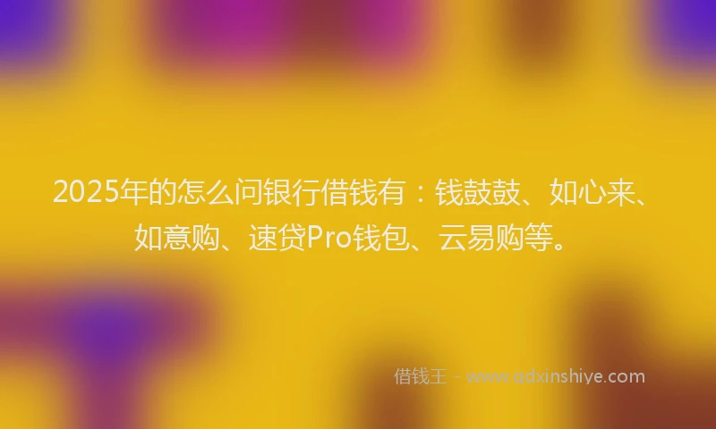 2025年的怎么问银行借钱有：钱鼓鼓、如心来、如意购、速贷Pro钱包、云易购等。