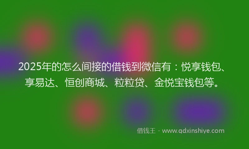 2025年的怎么间接的借钱到微信有：悦享钱包、享易达、恒创商城、粒粒贷、金悦宝钱包等。