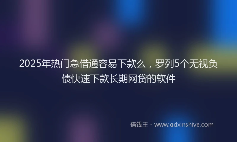 2025年热门急借通容易下款么，罗列5个无视负债快速下款长期网贷的软件