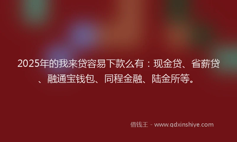 2025年的我来贷容易下款么有：现金贷、省薪贷、融通宝钱包、同程金融、陆金所等。