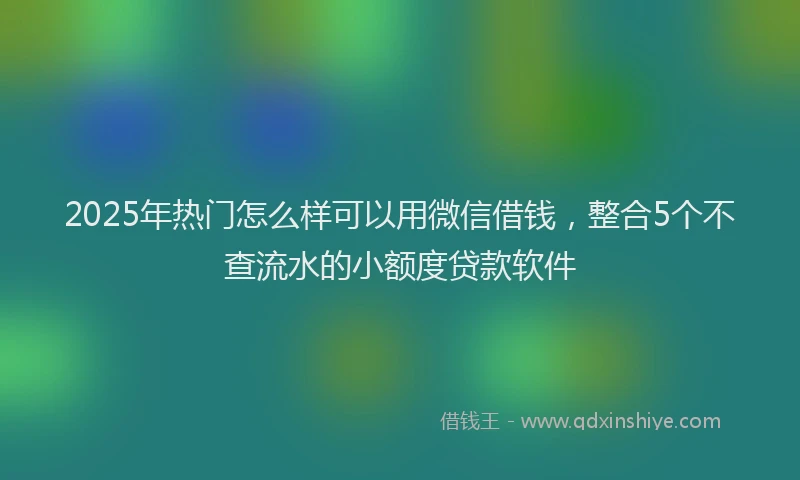 2025年热门怎么样可以用微信借钱，整合5个不查流水的小额度贷款软件