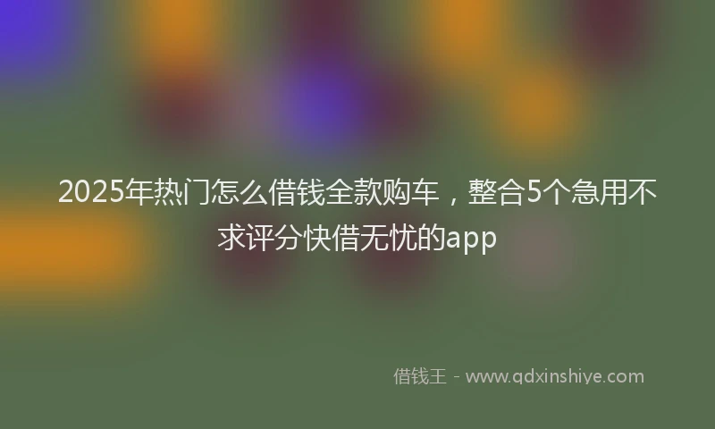 2025年热门怎么借钱全款购车，整合5个急用不求评分快借无忧的app