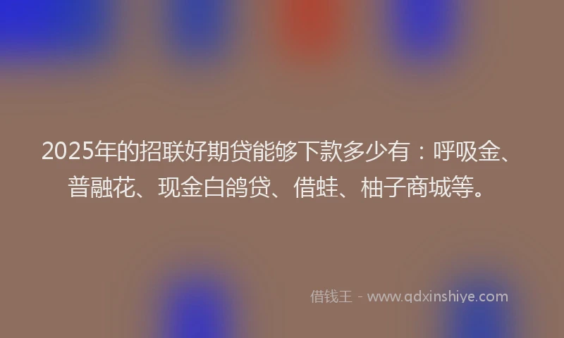 2025年的招联好期贷能够下款多少有：呼吸金、普融花、现金白鸽贷、借蛙、柚子商城等。