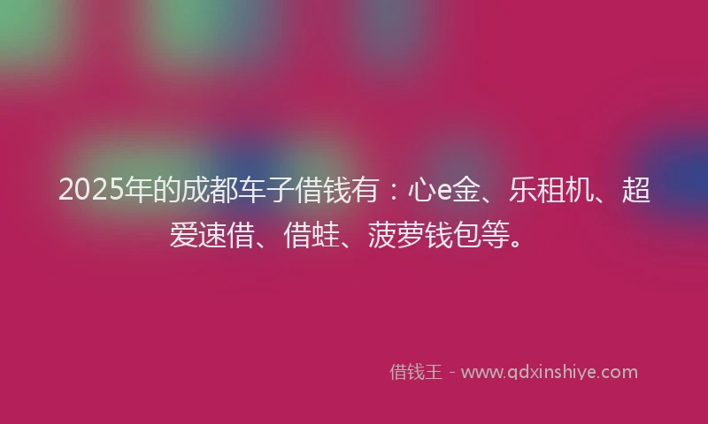 2025年的成都车子借钱有：心e金、乐租机、超爱速借、借蛙、菠萝钱包等。