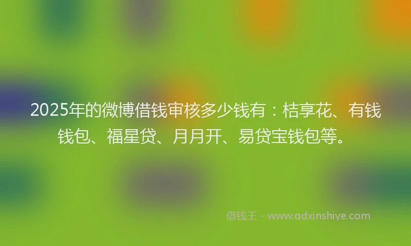 2025年的微博借钱审核多少钱有：桔享花、有钱钱包、福星贷、月月开、易贷宝钱包等。