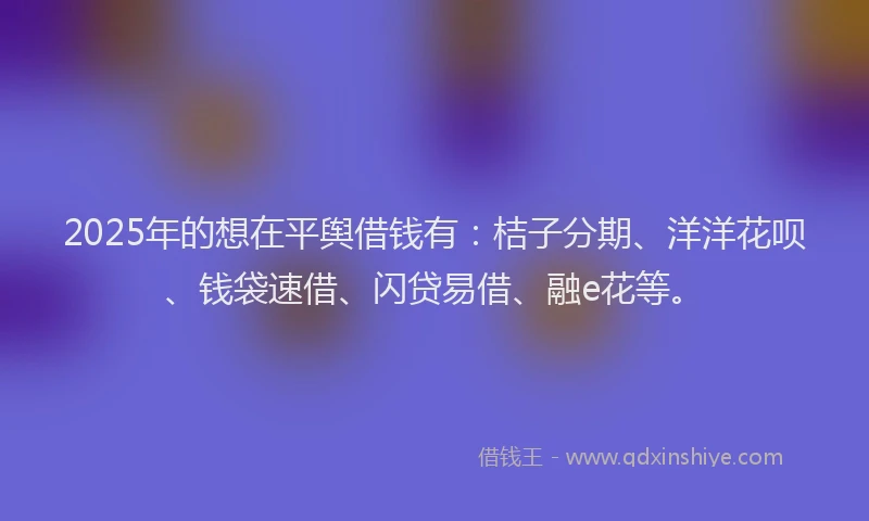 2025年的想在平舆借钱有：桔子分期、洋洋花呗、钱袋速借、闪贷易借、融e花等。