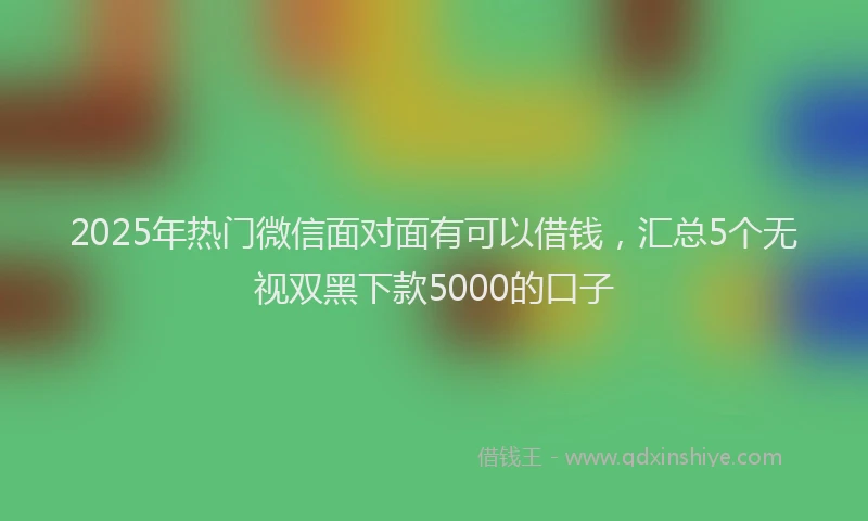 2025年热门微信面对面有可以借钱，汇总5个无视双黑下款5000的口子