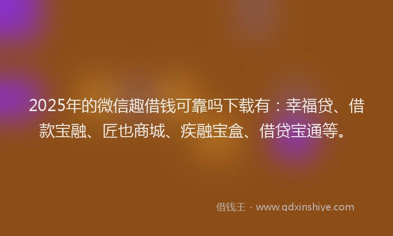 2025年的微信趣借钱可靠吗下载有：幸福贷、借款宝融、匠也商城、疾融宝盒、借贷宝通等。