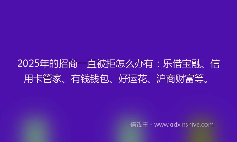 2025年的招商一直被拒怎么办有：乐借宝融、信用卡管家、有钱钱包、好运花、沪商财富等。