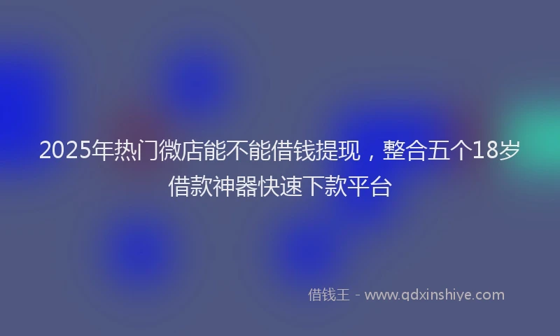 2025年热门微店能不能借钱提现，整合五个18岁借款神器快速下款平台