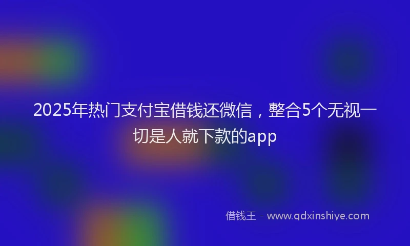 2025年热门支付宝借钱还微信，整合5个无视一切是人就下款的app