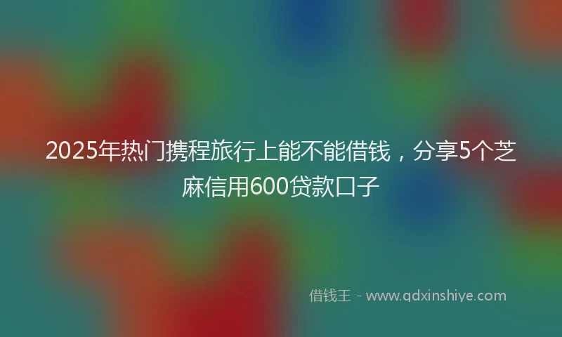 2025年热门携程旅行上能不能借钱，分享5个芝麻信用600贷款口子