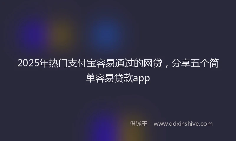 2025年热门支付宝容易通过的网贷，分享五个简单容易贷款app