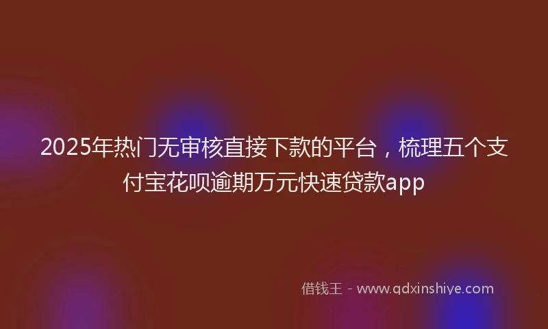 2025年热门无审核直接下款的平台，梳理五个支付宝花呗逾期万元快速贷款app