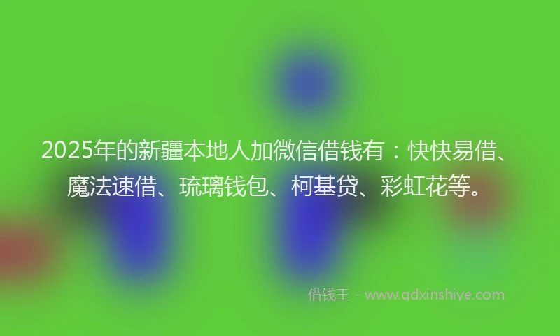 2025年的新疆本地人加微信借钱有：快快易借、魔法速借、琉璃钱包、柯基贷、彩虹花等。