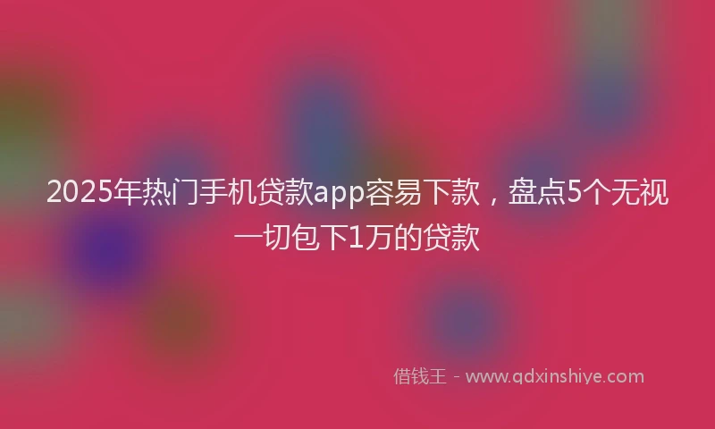 2025年热门手机贷款app容易下款，盘点5个无视一切包下1万的贷款