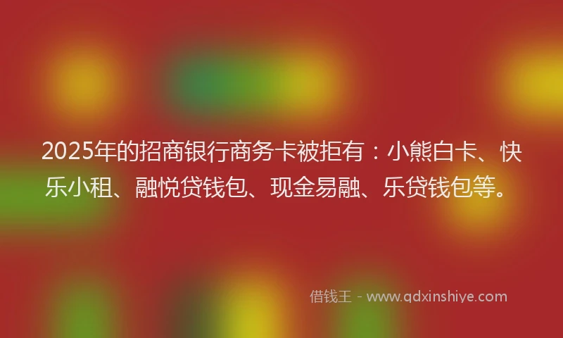 2025年的招商银行商务卡被拒有：小熊白卡、快乐小租、融悦贷钱包、现金易融、乐贷钱包等。