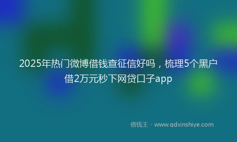 2025年热门微博借钱查征信好吗，梳理5个黑户借2万元秒下网贷口子app