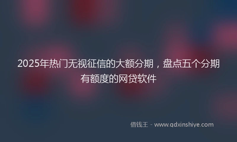2025年热门无视征信的大额分期，盘点五个分期有额度的网贷软件