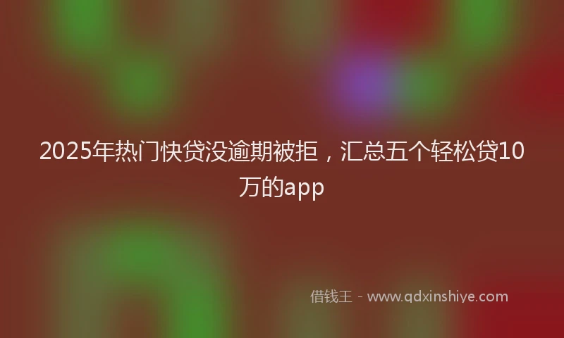2025年热门快贷没逾期被拒，汇总五个轻松贷10万的app