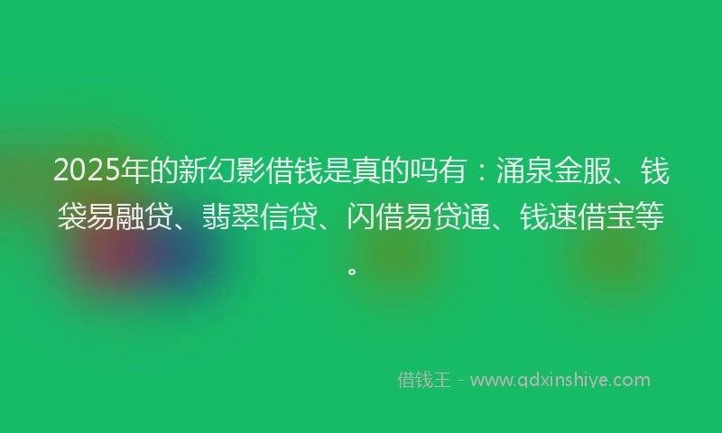 2025年的新幻影借钱是真的吗有：涌泉金服、钱袋易融贷、翡翠信贷、闪借易贷通、钱速借宝等。