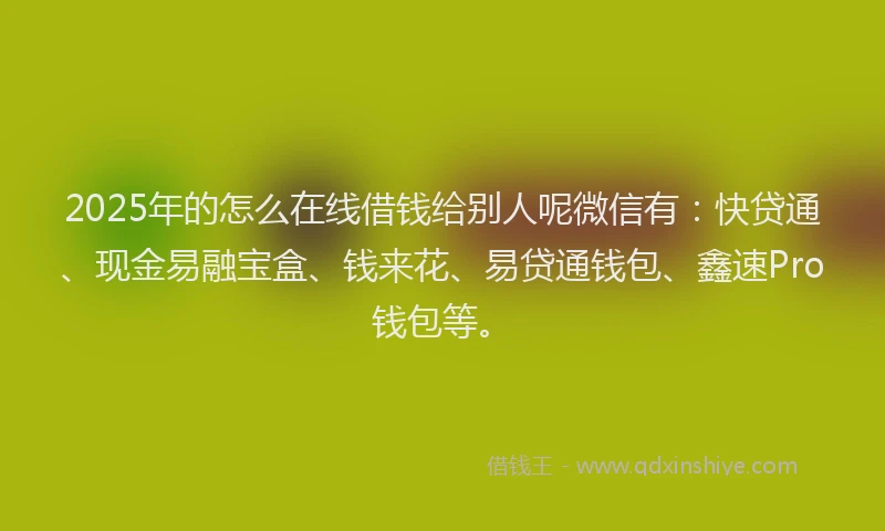 2025年的怎么在线借钱给别人呢微信有：快贷通、现金易融宝盒、钱来花、易贷通钱包、鑫速Pro钱包等。