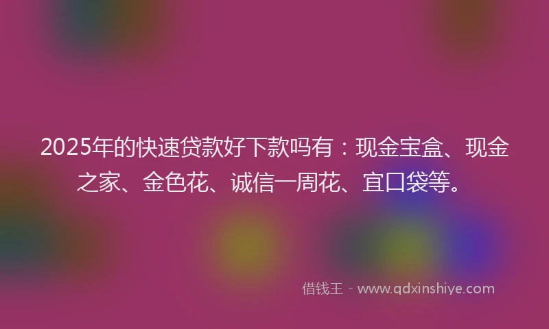 2025年的快速贷款好下款吗有：现金宝盒、现金之家、金色花、诚信一周花、宜口袋等。