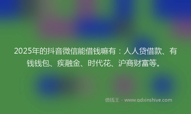 2025年的抖音微信能借钱嘛有：人人贷借款、有钱钱包、疾融金、时代花、沪商财富等。