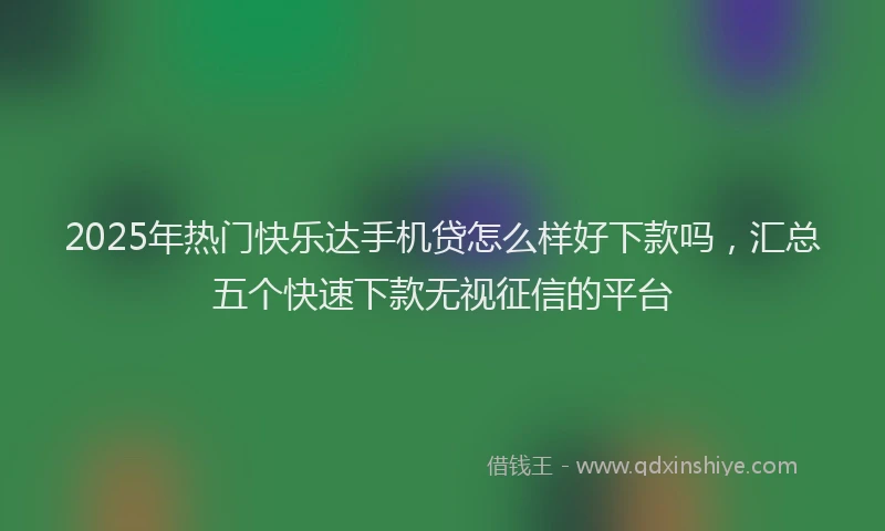 2025年热门快乐达手机贷怎么样好下款吗，汇总五个快速下款无视征信的平台