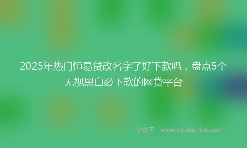 2025年热门恒易贷改名字了好下款吗，盘点5个无视黑白必下款的网贷平台